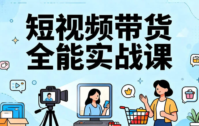 短视频带货全能实战课,真人出镜+实拍+投放全链路